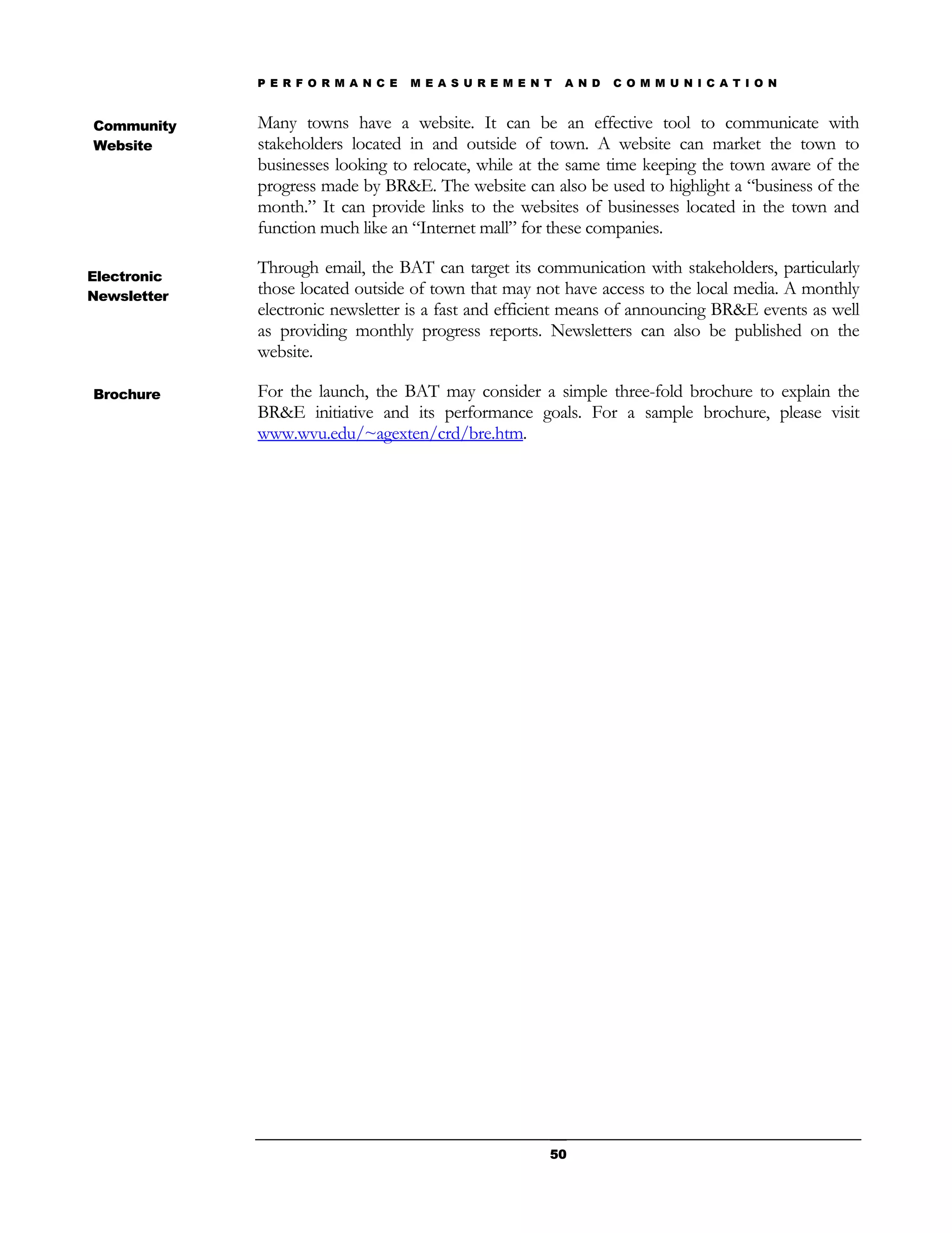 P E R F O R M A N C E   M E A S U R E M E N T   A N D   C O M M U N I C A T I O N


Community    Many towns have a website. It can be an effective tool to communicate with
Website      stakeholders located in and outside of town. A website can market the town to
             businesses looking to relocate, while at the same time keeping the town aware of the
             progress made by BR&E. The website can also be used to highlight a “business of the
             month.” It can provide links to the websites of businesses located in the town and
             function much like an “Internet mall” for these companies.

Electronic
             Through email, the BAT can target its communication with stakeholders, particularly
Newsletter   those located outside of town that may not have access to the local media. A monthly
             electronic newsletter is a fast and efficient means of announcing BR&E events as well
             as providing monthly progress reports. Newsletters can also be published on the
             website.

Brochure     For the launch, the BAT may consider a simple three-fold brochure to explain the
             BR&E initiative and its performance goals. For a sample brochure, please visit
             www.wvu.edu/~agexten/crd/bre.htm.




                                                         50
 