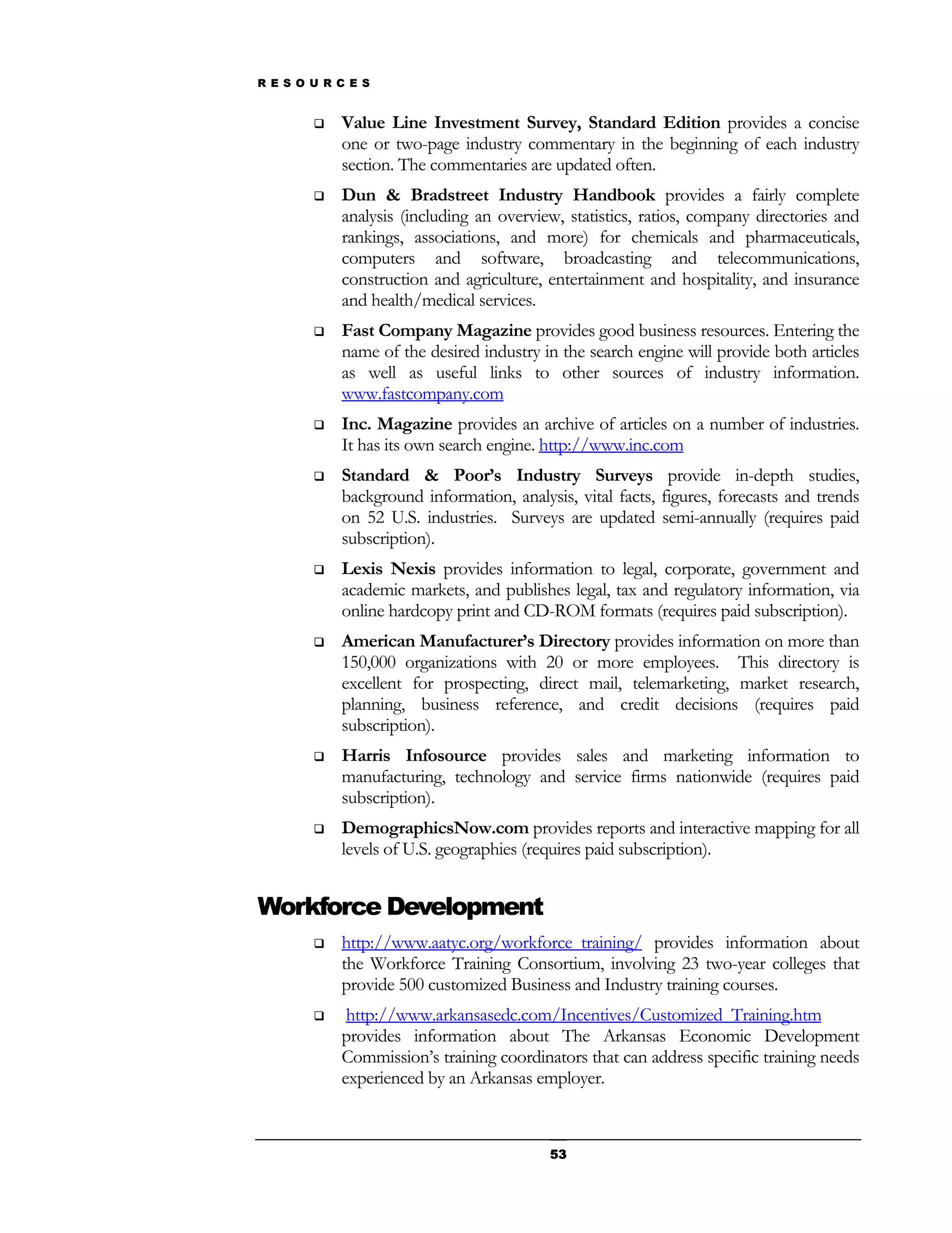 R E S O U R C E S


           Value Line Investment Survey, Standard Edition provides a concise
            one or two-page industry commentary in the beginning of each industry
            section. The commentaries are updated often.
           Dun & Bradstreet Industry Handbook provides a fairly complete
            analysis (including an overview, statistics, ratios, company directories and
            rankings, associations, and more) for chemicals and pharmaceuticals,
            computers and software, broadcasting and telecommunications,
            construction and agriculture, entertainment and hospitality, and insurance
            and health/medical services.
           Fast Company Magazine provides good business resources. Entering the
            name of the desired industry in the search engine will provide both articles
            as well as useful links to other sources of industry information.
            www.fastcompany.com
           Inc. Magazine provides an archive of articles on a number of industries.
            It has its own search engine. http://www.inc.com
           Standard & Poor’s Industry Surveys provide in-depth studies,
            background information, analysis, vital facts, figures, forecasts and trends
            on 52 U.S. industries. Surveys are updated semi-annually (requires paid
            subscription).
           Lexis Nexis provides information to legal, corporate, government and
            academic markets, and publishes legal, tax and regulatory information, via
            online hardcopy print and CD-ROM formats (requires paid subscription).
           American Manufacturer’s Directory provides information on more than
            150,000 organizations with 20 or more employees. This directory is
            excellent for prospecting, direct mail, telemarketing, market research,
            planning, business reference, and credit decisions (requires paid
            subscription).
           Harris Infosource provides sales and marketing information to
            manufacturing, technology and service firms nationwide (requires paid
            subscription).
           DemographicsNow.com provides reports and interactive mapping for all
            levels of U.S. geographies (requires paid subscription).


Workforce Development
           http://www.aatyc.org/workforce_training/ provides information about
            the Workforce Training Consortium, involving 23 two-year colleges that
            provide 500 customized Business and Industry training courses.
            http://www.arkansasedc.com/Incentives/Customized_Training.htm
            provides information about The Arkansas Economic Development
            Commission’s training coordinators that can address specific training needs
            experienced by an Arkansas employer.



                                          53
 
