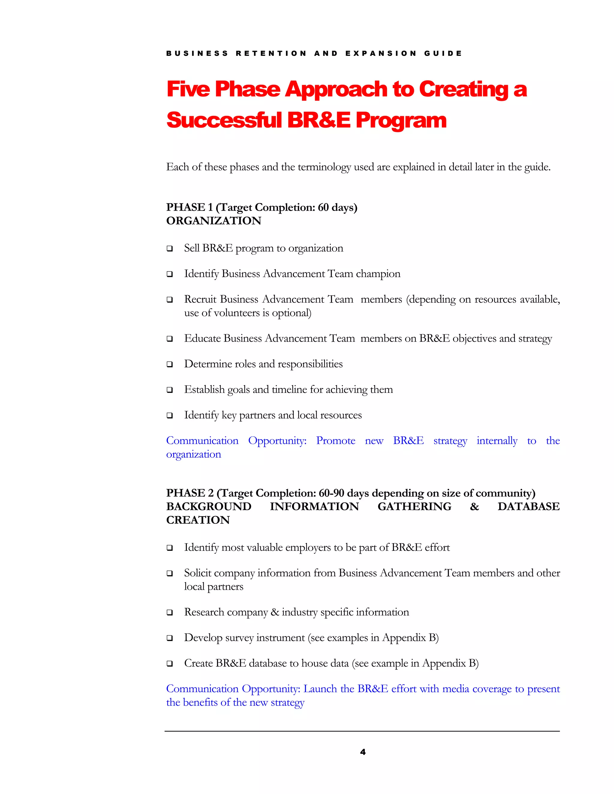 B U S I N E S S   R E T E N T I O N   A N D   E X P A N S I O N   G U I D E




Five Phase Approach to Creating a
Successful BR&E Program
Each of these phases and the terminology used are explained in detail later in the guide.


PHASE 1 (Target Completion: 60 days)
ORGANIZATION

   Sell BR&E program to organization

   Identify Business Advancement Team champion

   Recruit Business Advancement Team members (depending on resources available,
    use of volunteers is optional)

   Educate Business Advancement Team members on BR&E objectives and strategy

   Determine roles and responsibilities

   Establish goals and timeline for achieving them

   Identify key partners and local resources

Communication Opportunity: Promote new BR&E strategy internally to the
organization


PHASE 2 (Target Completion: 60-90 days depending on size of community)
BACKGROUND        INFORMATION           GATHERING         &    DATABASE
CREATION

   Identify most valuable employers to be part of BR&E effort

   Solicit company information from Business Advancement Team members and other
    local partners

   Research company & industry specific information

   Develop survey instrument (see examples in Appendix B)

   Create BR&E database to house data (see example in Appendix B)

Communication Opportunity: Launch the BR&E effort with media coverage to present
the benefits of the new strategy



                                                 4
 