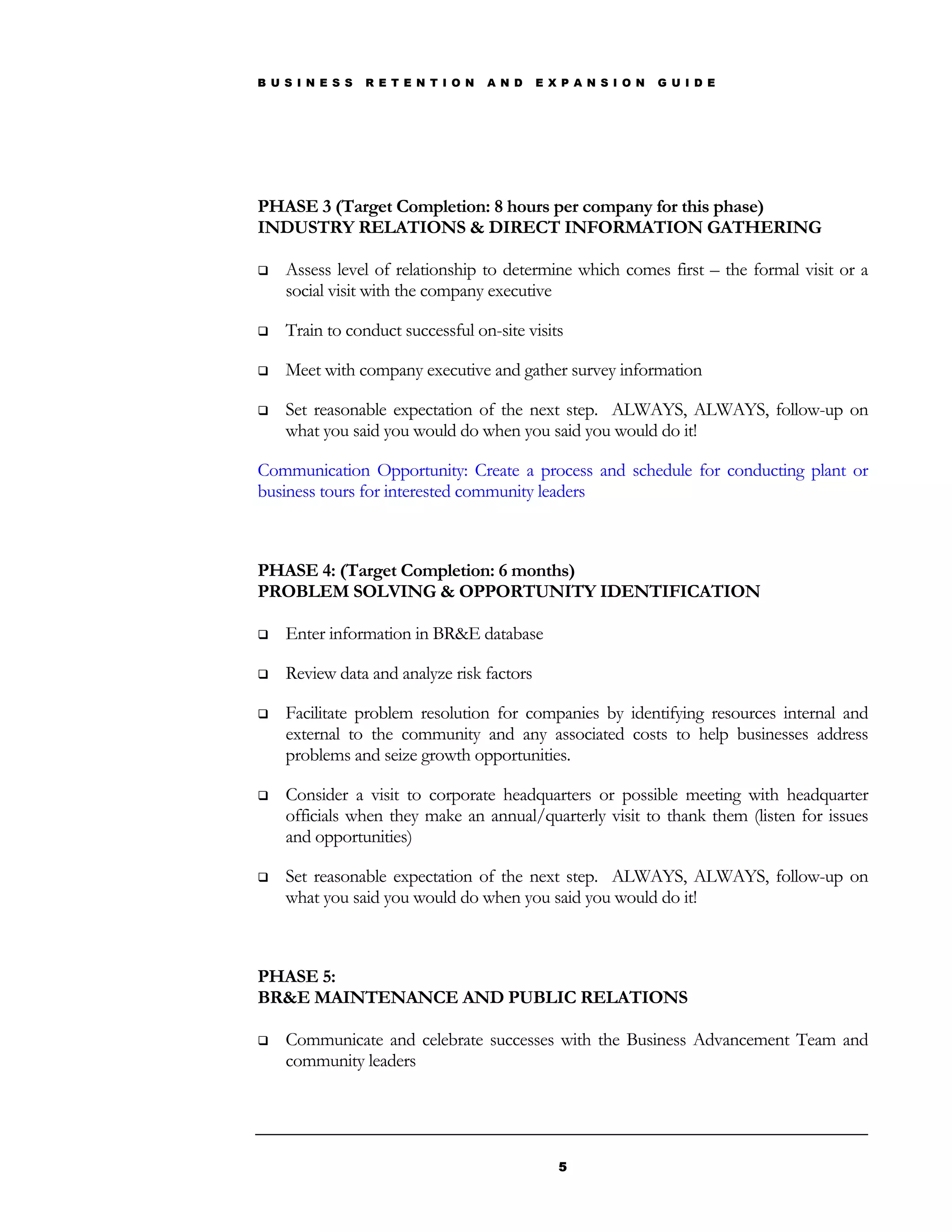B U S I N E S S   R E T E N T I O N   A N D   E X P A N S I O N   G U I D E




PHASE 3 (Target Completion: 8 hours per company for this phase)
INDUSTRY RELATIONS & DIRECT INFORMATION GATHERING

   Assess level of relationship to determine which comes first – the formal visit or a
    social visit with the company executive

   Train to conduct successful on-site visits

   Meet with company executive and gather survey information

   Set reasonable expectation of the next step. ALWAYS, ALWAYS, follow-up on
    what you said you would do when you said you would do it!

Communication Opportunity: Create a process and schedule for conducting plant or
business tours for interested community leaders



PHASE 4: (Target Completion: 6 months)
PROBLEM SOLVING & OPPORTUNITY IDENTIFICATION

   Enter information in BR&E database

   Review data and analyze risk factors

   Facilitate problem resolution for companies by identifying resources internal and
    external to the community and any associated costs to help businesses address
    problems and seize growth opportunities.

   Consider a visit to corporate headquarters or possible meeting with headquarter
    officials when they make an annual/quarterly visit to thank them (listen for issues
    and opportunities)

   Set reasonable expectation of the next step. ALWAYS, ALWAYS, follow-up on
    what you said you would do when you said you would do it!



PHASE 5:
BR&E MAINTENANCE AND PUBLIC RELATIONS

   Communicate and celebrate successes with the Business Advancement Team and
    community leaders




                                                 5
 