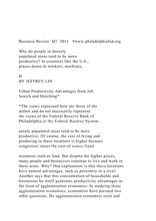 Business Review Q1 2011 9www.philadelphiafed.org
Why do people in densely
populated areas tend to be more
productive? In countries like the U.S.,
places dense in workers, machines,
D
BY JEFFREY LIN
Urban Productivity Advantages from Job
Search and Matching*
*The views expressed here are those of the
author and do not necessarily represent
the views of the Federal Reserve Bank of
Philadelphia or the Federal Reserve System.
ensely populated areas tend to be more
productive. Of course, the cost of living and
producing in these locations is higher because
congestion raises the cost of scarce fixed
resources such as land. But despite the higher prices,
many people and businesses continue to live and work in
these areas. Why? One explanation is that these locations
have natural advantages, such as proximity to a river.
Another says that this concentration of households and
businesses by itself generates productivity advantages in
the form of agglomeration economies. In studying these
agglomeration economies, economists have pursued two
other questions. Do agglomeration economies exist and
 