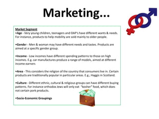 Marketing...
Market Segment
•Age - Very young children, teenagers and OAP’s have different wants & needs.
For instance, products to help mobility are sold mainly to older people.

•Gender - Men & woman may have different needs and tastes. Products are
aimed at a specific gender group.

•Income - Low incomes have different spending patterns to those on high
incomes. E.g. car manufactures produce a range of models, aimed at different
income earners

•Area - This considers the religion of the country that consumers live in. Certain
products are traditionally popular in particular areas. E.g.; Haggis in Scotland.

•Culture - Different ethnic, cultural & religious groups can have different buying
patterns. For instance orthodox Jews will only eat “kosher” food, which does
not certain pork products.

•Socio-Economic Groupings
 