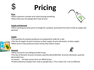 Pricing
Price
•Most customers consider price when buying something
•Only a few very rich people don’t look at price


Supply and Demand
•When working out what price to charge for a product, businesses first have to look at supply and
demand.


Supply
•The quantity of a product producers are prepared to make for a sale.
•The law of supply: As price increases so does supply. As price decreases, so does supply.
•When price is low, producers loose money they reduce output.


Demand
•What consumers are willing and able to pay
•The law of demand: As price increases, quantity demanded falls. As prices decreases, quantity
demanded rises.
•2 reasons - At lower prices more can afford to buy
•Product becomes cheaper than rivals so people buy it. This is why 2 for 1 are so effective.
 