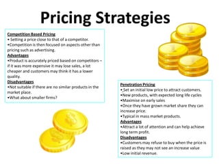 Pricing Strategies
Competition Based Pricing
• Setting a price close to that of a competitor.
•Competition is then focused on aspects other than
pricing such as advertising.
Advantages
•Product is accurately priced based on competitors –
if it was more expensive it may lose sales, a lot
cheaper and customers may think it has a lower
quality.
Disadvantages
                                                        Penetration Pricing
•Not suitable if there are no similar products in the
                                                        • Set an initial low price to attract customers.
market place.
                                                        •New products, with expected long life cycles
•What about smaller firms?
                                                        •Maximise on early sales
                                                        •Once they have grown market share they can
                                                        increase price.
                                                        •Typical in mass market products.
                                                        Advantages
                                                        •Attract a lot of attention and can help achieve
                                                        long term profit.
                                                        Disadvantages
                                                        •Customers may refuse to buy when the price is
                                                        raised as they may not see an increase value
                                                        •Low initial revenue.
 