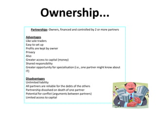 Ownership...
    Partnerships- Owners, financed and controlled by 2 or more partners

Advantages
Like sole traders
Easy to set up
Profits are kept by owner
Privacy
Also
Greater access to capital (money)
Shared responsibility
Greater opportunity for specialisation (i.e., one partner might know about
IT)

Disadvantages
Unlimited liability
All partners are reliable for the debts of the others
Partnership dissolved on death of one partner
Potential for conflict (arguments between partners)
Limited access to capital
 