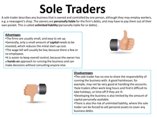 Sole Traders
A sole trader describes any business that is owned and controlled by one person, although they may employ workers,
e.g. a newsagent's shop. The owners are personally liable for the firm's debts, and may have to pay them out of their
own pocket. This is called unlimited liability (personally liable for or debts) .


  Advantages
  •The firms are usually small, and easy to set up.
  •Generally, only a small amount of capital needs to be
  invested, which reduces the initial start-up cost.
  •The wage bill will usually be low, because there a few or
  no employees.
  •It is easier to keep overall control, because the owner has
  a hands-on approach to running the business and can
  make decisions without consulting anyone else.

                                                         Disadvantages
                                                         •The sole trader has no one to share the responsibility of
                                                         running the business with. A good hairdresser, for
                                                         example, may not be very good at handling the accounts.
                                                         •Sole traders often work long hours and find it difficult to
                                                         take holidays, or time off if they are ill.
                                                         •Developing the business is also limited by the amount of
                                                         capital personally available.
                                                         •There is also the risk of unlimited liability, where the sole
                                                         trader can be forced to sell personal assets to cover any
                                                         business debts.
 