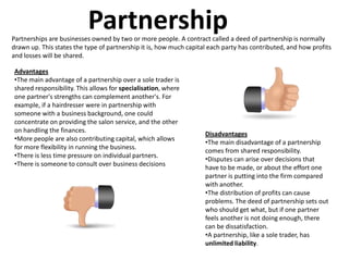 Partnership
Partnerships are businesses owned by two or more people. A contract called a deed of partnership is normally
drawn up. This states the type of partnership it is, how much capital each party has contributed, and how profits
and losses will be shared.

Advantages
•The main advantage of a partnership over a sole trader is
shared responsibility. This allows for specialisation, where
one partner's strengths can complement another's. For
example, if a hairdresser were in partnership with
someone with a business background, one could
concentrate on providing the salon service, and the other
on handling the finances.
                                                                    Disadvantages
•More people are also contributing capital, which allows
                                                                    •The main disadvantage of a partnership
for more flexibility in running the business.
                                                                    comes from shared responsibility.
•There is less time pressure on individual partners.
                                                                    •Disputes can arise over decisions that
•There is someone to consult over business decisions
                                                                    have to be made, or about the effort one
                                                                    partner is putting into the firm compared
                                                                    with another.
                                                                    •The distribution of profits can cause
                                                                    problems. The deed of partnership sets out
                                                                    who should get what, but if one partner
                                                                    feels another is not doing enough, there
                                                                    can be dissatisfaction.
                                                                    •A partnership, like a sole trader, has
                                                                    unlimited liability.
 