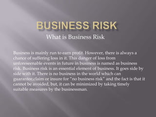 What is Business Risk

Business is mainly run to earn profit. However, there is always a
chance of suffering loss in it. This danger of loss from
unforeseenable events in future in business is named as business
risk. Business risk is an essential element of business. It goes side by
side with it. There is no business in the world which can
guarantee,claim or insure for “no business risk” and the fact is that it
cannot be avoided, but, it can be minimized by taking timely
suitable measures by the businessman.
 