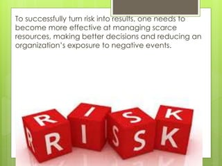 To successfully turn risk into results, one needs to
become more effective at managing scarce
resources, making better decisions and reducing an
organization’s exposure to negative events.

 