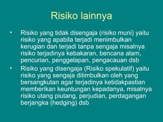 Risiko lainnya
• Risiko yang tidak disengaja (risiko muni) yaitu
risiko yang apabila terjadi menimbulkan
kerugian dan terjadi tanpa sengaja misalnya
risiko terjadinya kebakaran, bencana alam,
pencurian, penggelapan, pengacauan dsb
• Risiko yang disengaja (Risiko spekulatif) yaitu
risiko yang sengaja ditimbulkan oleh yang
bersangkutan agar terjadinya ketidakpastian
memberikan keuntungan kepadanya, misalnya
risiko utang piutang, perjudian, perdagangan
berjangka (hedging) dsb
 