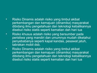 • Risiko Dinamis adalah risiko yang timbul akibat
perkembangan dan kemajuan (dinamika) masyarakat
dibidang ilmu pengetahuan dan teknologi kebalikannya
disebut risiko statis seperti kematian dan hari tua
• Risiko khusus adalah risiko yang bersumber pada
peristiwa yang mandiri dan umumnya mudah diketahui
penyebabanya seperti kapal kandas, pesawat jatuh,
tabrakan mobil dsb.
• Risiko Dinamis adalah risiko yang timbul akibat
perkembangan dan kemajuan (dinamika) masyarakat
dibidang ilmu pengetahuan dan teknologi kebalikannya
disebut risiko statis seperti kematian dan hari tua
 