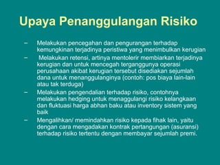 Upaya Penanggulangan Risiko
– Melakukan pencegahan dan pengurangan terhadap
kemungkinan terjadinya peristiwa yang menimbulkan kerugian
– Melakukan retensi, artinya mentolerir membiarkan terjadinya
kerugian dan untuk mencegah terganggunya operasi
perusahaan akibat kerugian tersebut disediakan sejumlah
dana untuk menanggulanginya (contoh: pos biaya lain-lain
atau tak terduga)
– Melakukan pengendalian terhadap risiko, contohnya
melakukan hedging untuk menaggulangi risiko kelangkaan
dan fluktuasi harga abhan baku atau inventory sistem yang
baik
– Mengalihkan/ memindahkan risiko kepada fihak lain, yaitu
dengan cara mengadakan kontrak pertangungan (asuransi)
terhadap risiko tertentu dengan membayar sejumlah premi.
 