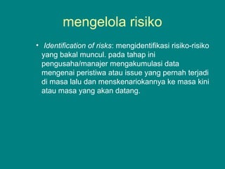 mengelola risiko
• Identification of risks: mengidentifikasi risiko-risiko
yang bakal muncul. pada tahap ini
pengusaha/manajer mengakumulasi data
mengenai peristiwa atau issue yang pernah terjadi
di masa lalu dan menskenariokannya ke masa kini
atau masa yang akan datang.
 