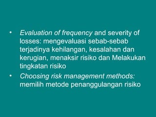 • Evaluation of frequency and severity of
losses: mengevaluasi sebab-sebab
terjadinya kehilangan, kesalahan dan
kerugian, menaksir risiko dan Melakukan
tingkatan risiko
• Choosing risk management methods:
memilih metode penanggulangan risiko
 