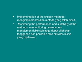 • Implementation of the chosen methods:
mengimplementasikan metode yang telah dipilih.
• Monitoring the performance and suitability of the
methods: memonitoring pelaksanaan
manajemen risiko sehingga dapat dilakukan
tanggapan dan penilaian atas aktivitas bisnis
yang dijalankan.
 
