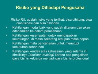 Risiko yang Dihadapi Pengusaha
Risiko Riil, adalah risiko yang terlihat, bisa dihitung, bisa
diantisipasi dan bisa dihindari.
• Kehilangan modal baik yang sudah ditanam dan akan
ditanamkan ke dalam perusahaan
• Kehilangan kesempatan untuk mendapatkan
keuntungan, di masa sekarang ataupun masa depan
• Kehilangan mata pencaharian untuk menutupi
kebutuhan sehari-hari
• Kehilangan kendali atas kekuasaan yang selama ini
dimilikinya (decision-making) karena ada pengalihan
gaya bisnis keluarga menjadi gaya bisnis profesional
 