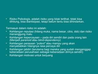 • Risiko Psikologis, adalah risiko yang tidak terlihat, tidak bisa
dihitung, bisa diantisipasi, tetapi belum tentu bisa dihindarkan.
Termasuk dalam risiko ini adalah:
• Kehilangan reputasi (hilang muka, nama besar, citra, dsb) dan risiko
menanggung malu
• Kehilangan kepercayaan – pada diri sendiri dan pada orang lain
(Menjadi paranoid atau blind-dependency)
• Kehilangan perasaan “potent” atau mampu yang akan
menyebabkan hilangnya rasa percaya diri
• Kehilangan jatidiri (terutama bagi mereka yang sudah menganggap
keberadaan perusahaan sebagai keberadaan dirinya sendiri)
• Kehilangan motivasi untuk berjuang
 