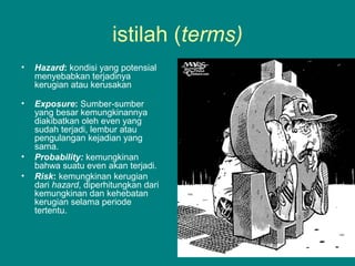 istilah (terms)
• Hazard: kondisi yang potensial
menyebabkan terjadinya
kerugian atau kerusakan
• Exposure: Sumber-sumber
yang besar kemungkinannya
diakibatkan oleh even yang
sudah terjadi, lembur atau
pengulangan kejadian yang
sama.
• Probability: kemungkinan
bahwa suatu even akan terjadi.
• Risk: kemungkinan kerugian
dari hazard, diperhitungkan dari
kemungkinan dan kehebatan
kerugian selama periode
tertentu.
 