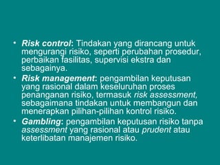 • Risk control: Tindakan yang dirancang untuk
mengurangi risiko, seperti perubahan prosedur,
perbaikan fasilitas, supervisi ekstra dan
sebagainya.
• Risk management: pengambilan keputusan
yang rasional dalam keseluruhan proses
penanganan risiko, termasuk risk assessment,
sebagaimana tindakan untuk membangun dan
menerapkan pilihan-pilihan kontrol risiko.
• Gambling: pengambilan keputusan risiko tanpa
assessment yang rasional atau prudent atau
keterlibatan manajemen risiko.
 