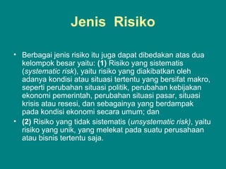 Jenis Risiko
• Berbagai jenis risiko itu juga dapat dibedakan atas dua
kelompok besar yaitu: (1) Risiko yang sistematis
(systematic risk), yaitu risiko yang diakibatkan oleh
adanya kondisi atau situasi tertentu yang bersifat makro,
seperti perubahan situasi politik, perubahan kebijakan
ekonomi pemerintah, perubahan situasi pasar, situasi
krisis atau resesi, dan sebagainya yang berdampak
pada kondisi ekonomi secara umum; dan
• (2) Risiko yang tidak sistematis (unsystematic risk), yaitu
risiko yang unik, yang melekat pada suatu perusahaan
atau bisnis tertentu saja.
 