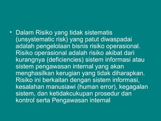 • Dalam Risiko yang tidak sistematis
(unsystematic risk) yang patut diwaspadai
adalah pengelolaan bisnis risiko operasional.
Risiko operasional adalah risiko akibat dari
kurangnya (deficiencies) sistem informasi atau
sistem pengawasan internal yang akan
menghasilkan kerugian yang tidak diharapkan.
Risiko ini berkaitan dengan sistem informasi,
kesalahan manusiawi (human error), kegagalan
sistem, dan ketidakcukupan prosedur dan
kontrol serta Pengawasan internal
 