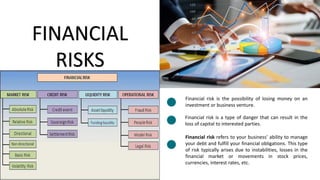 FINANCIAL
RISKS
Financial risk is the possibility of losing money on an
investment or business venture.
Financial risk is a type of danger that can result in the
loss of capital to interested parties.
Financial risk refers to your business' ability to manage
your debt and fulfill your financial obligations. This type
of risk typically arises due to instabilities, losses in the
financial market or movements in stock prices,
currencies, interest rates, etc.
Lorem ipsum dolor sit amet,
consectetuer adipiscing elit.
Maecenas porttitor congue massa.
Lorem ipsum
 