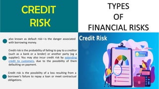 CREDIT
RISK
TYPES
OF
FINANCIAL RISKS
also known as default risk—is the danger associated
with borrowing money.
Credit risk is the probability of failing to pay to a creditor
(such as a bank or a lender) or another party (eg a
supplier). You may also incur credit risk by extending
credit to customers, due to the possibility of them
defaulting on payment.
Credit risk is the possibility of a loss resulting from a
borrower's failure to repay a loan or meet contractual
obligations.
 