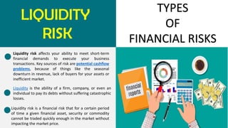 LIQUIDITY
RISK
TYPES
OF
FINANCIAL RISKS
Liquidity risk affects your ability to meet short-term
financial demands to execute your business
transactions. Key sources of risk are potential cashflow
problems, because of things like the seasonal
downturn in revenue, lack of buyers for your assets or
inefficient market.
Liquidity is the ability of a firm, company, or even an
individual to pay its debts without suffering catastrophic
losses.
Liquidity risk is a financial risk that for a certain period
of time a given financial asset, security or commodity
cannot be traded quickly enough in the market without
impacting the market price.
 