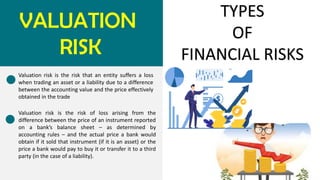 VALUATION
RISK
TYPES
OF
FINANCIAL RISKS
Valuation risk is the risk that an entity suffers a loss
when trading an asset or a liability due to a difference
between the accounting value and the price effectively
obtained in the trade
Valuation risk is the risk of loss arising from the
difference between the price of an instrument reported
on a bank’s balance sheet – as determined by
accounting rules – and the actual price a bank would
obtain if it sold that instrument (if it is an asset) or the
price a bank would pay to buy it or transfer it to a third
party (in the case of a liability).
 