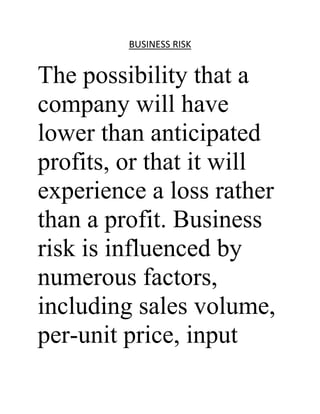 BUSINESS RISK


The possibility that a
company will have
lower than anticipated
profits, or that it will
experience a loss rather
than a profit. Business
risk is influenced by
numerous factors,
including sales volume,
per-unit price, input
 