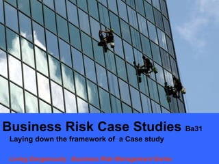 Business Risk Case Studies Ba31
 Laying down the framework of a Case study

 Living Dangerously : Business Risk Management Series
 