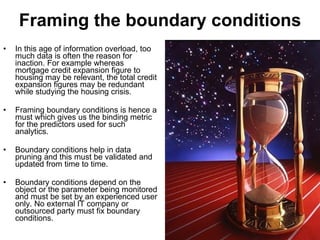 Framing the boundary conditions In this age of information overload, too much data is often the reason for inaction. For example whereas mortgage credit expansion figure to housing may be relevant, the total credit expansion figures may be redundant while studying the housing crisis. Framing boundary conditions is hence a must which gives us the binding metric for the predictors used for such analytics. Boundary conditions help in data pruning and this must be validated and updated from time to time.  Boundary conditions depend on the object or the parameter being monitored and must be set by an experienced user only. No external IT company or outsourced party must fix boundary conditions. 