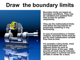 Draw  the boundary limits Boundary limits are based on boundary conditions. They may be validated and updated from time to time for greater adaptability. They are the mathematical limits that define the boundaries for propensity modeling or any forecasting . In case of associations or basket analysis, boundary limits must be put for each independent variable from time to time.  For example a dairy foods, meat and fruit basket will have different limits for each at different times of the year. 1000 pounds of meat may be indicator of good sales in summer but poor off take in winter for a store. 