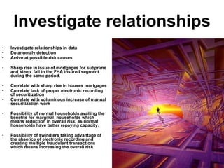 Investigate relationships Investigate relationships in data Do anomaly detection Arrive at possible risk causes Sharp rise in issue of mortgages for subprime and steep  fall in the FHA insured segment during the same period. Co-relate with sharp rise in houses mortgages Co-relate lack of proper electronic recording of securitization Co-relate with voluminous increase of manual securitization work Possibility of normal households availing the benefits for marginal  households which means reduction in overall risk, as normal households have better repaying capacity. Possibility of swindlers taking advantage of the absence of electronic recording and creating multiple fraudulent transactions which means increasing the overall risk  