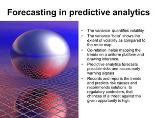 Forecasting in predictive analytics The variance  quantifies volatility The variance “beta” shows the extent of volatility as compared to the route map Co-relation  helps mapping the trends on a uniform platform and drawing inference.  Predictive analytics forecasts possible risks and issues early warning signals Records and reports the trends and predicts risk causes and recommends solutions  to regulatory controllers, that chances of a threat against the given opportunity is high  