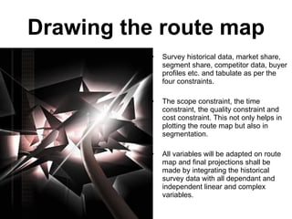 Drawing the route map Survey historical data, market share, segment share, competitor data, buyer profiles etc. and tabulate as per the  four constraints. The scope constraint, the time constraint, the quality constraint and cost constraint. This not only helps in plotting the route map but also in segmentation. All variables will be adapted on route map and final projections shall be made by integrating the historical survey data with all dependant and independent linear and complex variables. 