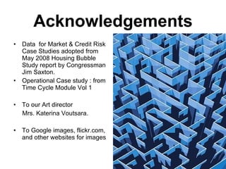 Acknowledgements Data  for Market & Credit Risk Case Studies adopted from May 2008 Housing Bubble Study report by Congressman Jim Saxton. Operational Case study : from Time Cycle Module Vol 1 To our Art director  Mrs. Katerina Voutsara. To Google images, flickr.com, and other websites for images 