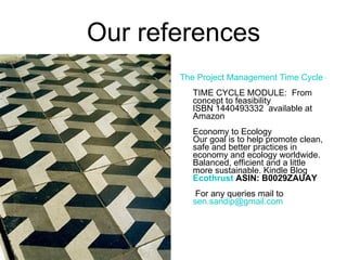 Our references The Project Management Time Cycle – Vol. I   TIME CYCLE MODULE:  From concept to feasibility  ISBN 1440493332  available at Amazon Economy to Ecology Our goal is to help promote clean, safe and better practices in economy and ecology worldwide. Balanced, efficient and a little more sustainable. Kindle Blog  Ecothrust   ASIN: B0029ZAUAY  For any queries mail to  [email_address] 
