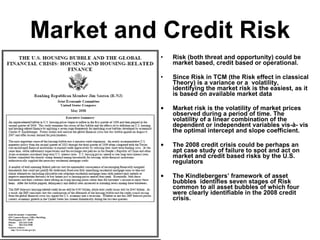 Market and Credit Risk Risk (both threat and opportunity) could be market based, credit based or operational. Since Risk in TCM (the Risk effect in classical Theory) is a variance or a  volatility, identifying the market risk is the easiest,  as it is based on available market data Market risk is the volatility of market prices observed during a period of time. The volatility of a linear combination of the dependent or independent variables vis-à- vis the optimal intercept and slope coefficient. The 2008 credit crisis could be perhaps an apt case study of failure to spot and act on market and credit based risks by the U.S. regulators The Kindlebergers’ framework of asset bubbles  identifies seven stages of Risk common to all asset bubbles of which four were clearly identifiable in the 2008 credit crisis.         