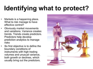 Identifying what to protect? Markets is a happening place. What to risk manage to have effective control? Obviously market movements and variations. Variance creates trends. Trends create predictors. Predictors help develop prediction analytics to manage risks So first objective is to define the boundary conditions of  instruments with high trading volumes and unusual variance, both growth or declines, which usually bring out the predictors. 