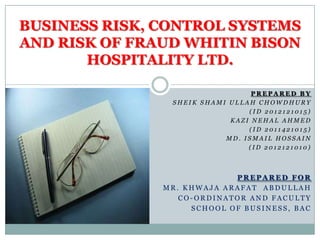 BUSINESS RISK, CONTROL SYSTEMS
AND RISK OF FRAUD WHITIN BISON
HOSPITALITY LTD.
PREPARED BY
SHEIK SHAMI ULLAH CHOWDHURY
(ID 2012121015)
KAZI NEHAL AHMED
(ID 2011421015)
MD. ISMAIL HOSSAIN
(ID 2012121010)

PREPARED FOR
MR. KHWAJA ARAFAT ABDULLAH
CO-ORDINATOR AND FACULTY
SCHOOL OF BUSINESS, BAC

 