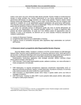 Business Roundtable. Verso una sostenibilità sistemica
Master in Risorse Umane e Organizzazione 2019-2020
scelte a tutti coloro che sono influenzati dalle attività aziendali. Questo modello di rendicontazione
sociale si fonda sull’idea che, tramite l’ottenimento di una buona performance sociale, la
governance dell’impresa ne tragga beneficio nel medio-lungo periodo. Possono essere mosse
diverse critiche alla Stakeholder Theory. In primo luogo, si può affermare che non vengono rese
esplicite le modalità con cui gli stakeholders possano partecipare alla governance dell’impresa.
Una seconda critica può essere il fatto che la Stakeholder Theory non fornisca delle chiare linee
guida volte ad identificare il decision-making aziendale. 14
La teoria non permette dunque di distinguere quelle che sono le priorità dell’azienda nei
confronti dei vari stakeholders, non essendo possibile stabilire né il grado di legittimità delle
pretese dei diversi stakeholders, né quale sia il loro effettivo potere di negoziazione verso le
imprese. Vi sono, a tal proposito, tre elementi con cui viene valutata l’influenza esercitata dai
medesimi stakeholders:
1) il potere di influenzare l’impresa;
2) la legittimità della relazione tra lo stakeholder e l’impresa;
3) l’urgenza (ovvero la sensibilità temporale) delle aspettative degli stakeholders nei confronti
dell’impresa.
1.4 Dimensioni attuali e prospettiche della Responsabilità Sociale d’Impresa
Secondo Molteni (2004), fondatore e direttore di ALTIS nonché direttore di CSR Manager
Network Italia, fenomeni quali la globalizzazione, la crescente attenzione verso i diritti dell’uomo e
dei lavoratori, la diffusione della figura del consumatore socialmente responsabile hanno portato le
imprese a prestare sempre più attenzione ai temi della Corporate Social Responsibility.
Analizzandone l’evoluzione applicativa nelle strategie aziendali, Molteni individua cinque
diversi stadi di sviluppo (vedi Figura 3):
• CSR informale: il tema della responsabilità sociale, sebbene condiviso, non viene affrontato in
modo consapevole e formalizzato.
•
.
• CSR Sistematica: le imprese percepiscono l’approccio socialmente responsabile come un
approccio efficiente ed efficace, capace, a livello potenziale, di produrre ricchezza. Si comincia
a dar sostanza pratica alle azioni svolte fino a quel momento.
• CSR Innovativa: la responsabilità sociale viene intesa in questo stadio come una fonte di
vantaggio competitivo.
• CSR Dominante: l’impresa fa della CSR il cuore pulsante della propria attività, della propria
immagine e delle proprie decisioni.
14
M. Caramazza, C. Carroli, M. Monaci, F. M. Pini, La responsabilità in azione. Pratiche strategie e valori socialmente
responsabili nel mondo d’impresa, Il Sole 24 Ore, 2016, ibidem.
 