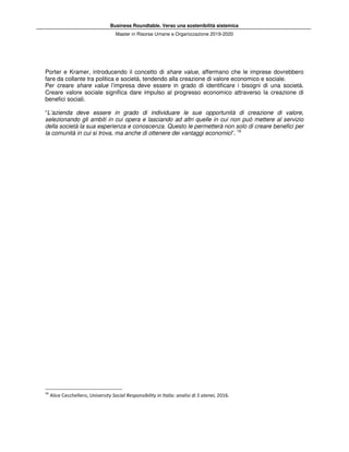 Business Roundtable. Verso una sostenibilità sistemica
Master in Risorse Umane e Organizzazione 2019-2020
Porter e Kramer, introducendo il concetto di share value, affermano che le imprese dovrebbero
fare da collante tra politica e società, tendendo alla creazione di valore economico e sociale.
Per creare share value l’impresa deve essere in grado di identificare i bisogni di una società.
Creare valore sociale significa dare impulso al progresso economico attraverso la creazione di
benefici sociali.
“L’azienda deve essere in grado di individuare le sue opportunità di creazione di valore,
selezionando gli ambiti in cui opera e lasciando ad altri quelle in cui non può mettere al servizio
della società la sua esperienza e conoscenza. Questo le permetterà non solo di creare benefici per
la comunità in cui si trova, ma anche di ottenere dei vantaggi economici”. 16
16
Alice Cecchellero, University Social Responsibility in Italia: analisi di 5 atenei, 2016.
 