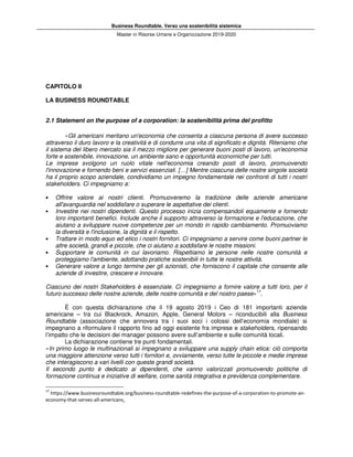 Business Roundtable. Verso una sostenibilità sistemica
Master in Risorse Umane e Organizzazione 2019-2020
CAPITOLO II
LA BUSINESS ROUNDTABLE
2.1 Statement on the purpose of a corporation: la sostenibilità prima del profitto
«Gli americani meritano un'economia che consenta a ciascuna persona di avere successo
attraverso il duro lavoro e la creatività e di condurre una vita di significato e dignità. Riteniamo che
il sistema del libero mercato sia il mezzo migliore per generare buoni posti di lavoro, un'economia
forte e sostenibile, innovazione, un ambiente sano e opportunità economiche per tutti.
Le imprese svolgono un ruolo vitale nell'economia creando posti di lavoro, promuovendo
l'innovazione e fornendo beni e servizi essenziali. […] Mentre ciascuna delle nostre singole società
ha il proprio scopo aziendale, condividiamo un impegno fondamentale nei confronti di tutti i nostri
stakeholders. Ci impegniamo a:
• Offrire valore ai nostri clienti. Promuoveremo la tradizione delle aziende americane
all'avanguardia nel soddisfare o superare le aspettative dei clienti.
• Investire nei nostri dipendenti. Questo processo inizia compensandoli equamente e fornendo
loro importanti benefici. Include anche il supporto attraverso la formazione e l'educazione, che
aiutano a sviluppare nuove competenze per un mondo in rapido cambiamento. Promuoviamo
la diversità e l'inclusione, la dignità e il rispetto.
• Trattare in modo equo ed etico i nostri fornitori. Ci impegniamo a servire come buoni partner le
altre società, grandi e piccole, che ci aiutano a soddisfare le nostre missioni.
• Supportare le comunità in cui lavoriamo. Rispettiamo le persone nelle nostre comunità e
proteggiamo l'ambiente, adottando pratiche sostenibili in tutte le nostre attività.
• Generare valore a lungo termine per gli azionisti, che forniscono il capitale che consente alle
aziende di investire, crescere e innovare.
Ciascuno dei nostri Stakeholders è essenziale. Ci impegniamo a fornire valore a tutti loro, per il
futuro successo delle nostre aziende, delle nostre comunità e del nostro paese»17
.
È con questa dichiarazione che il 19 agosto 2019 i Ceo di 181 importanti aziende
americane – tra cui Blackrock, Amazon, Apple, General Motors – riconducibili alla Business
Roundtable (associazione che annovera tra i suoi soci i colossi dell’economia mondiale) si
impegnano a riformulare il rapporto fino ad oggi esistente fra imprese e stakeholders, ripensando
l’impatto che le decisioni dei manager possono avere sull’ambiente e sulle comunità locali.
La dichiarazione contiene tre punti fondamentali.
«In primo luogo le multinazionali si impegnano a sviluppare una supply chain etica: ciò comporta
una maggiore attenzione verso tutti i fornitori e, ovviamente, verso tutte le piccole e medie imprese
che interagiscono a vari livelli con queste grandi società.
Il secondo punto è dedicato ai dipendenti, che vanno valorizzati promuovendo politiche di
formazione continua e iniziative di welfare, come sanità integrativa e previdenza complementare.
17
https://www.businessroundtable.org/business-roundtable-redefines-the-purpose-of-a-corporation-to-promote-an-
economy-that-serves-all-americans.
 