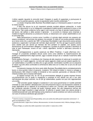 Business Roundtable. Verso una sostenibilità sistemica
Master in Risorse Umane e Organizzazione 2019-2020
L'ultimo aspetto riguarda le comunità locali: l'impegno è quello di supportare e promuovere le
realtà in cui le aziende operano, anche (e soprattutto) sotto il profilo ambientale»18
.
La strada intrapresa dalla Business Roundtable segna un interessante passo in avanti per
la nostra società.
Il fatto che alcune tra le più importanti aziende mondiali abbiano sottoscritto, in modo
unitario, un documento in cui si impegnano a perseguire finalità sociali è qualcosa di nuovo e mai
visto finora. Tale scelta evidenzia come oggi si stia vivendo una fase di grande trasformazione -
del lavoro, del welfare e della società in generale - in cui anche le imprese sono chiamate a
rivedere le logiche attraverso cui producono risorse, si relazionano con i propri stakeholders e con
la comunità tutta.
Nella dichiarazione si evince come il profitto e il primato degli azionisti non possano più
essere considerati i soli principi che guidano una società. Si tratta di una svolta piuttosto radicale,
se si tiene conto che, a partire dal 1997, la Business Roundtable in ogni documento aveva sempre
sostenuto e approvato il principio del “primato degli azionisti”. Se fino ad oggi le grandi aziende
sono esistite solo per servire gli interessi dei loro portatori di capitale, con questa nuova
dichiarazione gli amministratori delegati si impegnano a guidare le proprie aziende a beneficio di
tutte le parti interessate, ovvero di tutti i clienti, dipendenti, fornitori e dell’intera comunità di
riferimento.
In contrapposizione a quanto sostenuto da Milton Friedman, il quale affermava che i
manager di un’azienda avrebbero dovuto avere come unico obiettivo la massimizzazione dei
profitti e il soddisfacimento degli azionisti, oggi si assiste dunque ad un radicale mutamento della
prospettiva.
Come sostiene Zamagni, «il contributo che l’impresa dà alla creazione di valore per la società non
è il profitto ma il valore aggiunto. La torta del valore aggiunto creato può poi essere spartita tra i
vari stakeholders e il profitto è la fetta che va agli azionisti. Confondere il profitto con la creazione
di valore vuol dire allora confondere la dimensione della torta con la fetta che va ad uno dei suoi
beneficiari»19
.
Le duecento imprese che fanno parte della Business Roundtable danno complessivamente
lavoro a circa quindici milioni di persone, investono 150 miliardi di dollari in ricerca e sviluppo e
distribuiscono 300 miliardi di dollari di dividendi ai loro azionisti, generando un fatturato di 500
miliardi di dollari per le imprese dell’indotto.
Si capisce dunque che, se 181 tra gli amministratori delegati di queste imprese firmano
una dichiarazione con la quale si impegnano a orientare le loro attività non più e non solo
nell’interesse dei propri azionisti, ma di tutti gli stakeholders, questa non può che rappresentare
una svolta.
«Nel concreto questo impegno si sostanzia in una nuova governance e in scelte aziendali
orientate su varie direttrici: dall’assicurare una remunerazione equa e una formazione costante ai
propri dipendenti ad un rapporto di co-creazione di valore con i fornitori; dall’ interesse concreto
per l’ambiente naturale e sociale nel quale l’impresa opera, fino alla trasparenza nell’uso dei
capitali forniti dagli investitori e dagli azionisti. Si afferma in questo modo una visione plurale e
multidimensionale del ruolo dell’impresa come creatrice di valore condiviso con tutta la comunità, e
non solo di ricchezza distribuita agli azionisti»20
.
18
Valentino Santoni, Corporate Social Responsibility, verso una svolta etica delle grandi corporation americane?, in
www.secondowelfare.it, 2019.
19
Leonardo Becchetti, Luigino Bruni, Stefano, Microeconomia. Un testo di economia civile, Il Mulino, Bologna, 2014, p.
354.
20
Vittario Pelligra, La svolta etica delle corporation è vera svolta?, in www.vita.it, 2019.
 