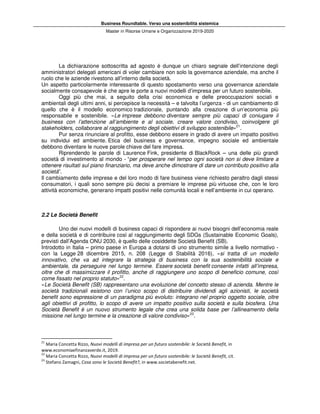 Business Roundtable. Verso una sostenibilità sistemica
Master in Risorse Umane e Organizzazione 2019-2020
La dichiarazione sottoscritta ad agosto è dunque un chiaro segnale dell’intenzione degli
amministratori delegati americani di voler cambiare non solo la governance aziendale, ma anche il
ruolo che le aziende rivestono all’interno della società.
Un aspetto particolarmente interessante di questo spostamento verso una governance aziendale
socialmente consapevole è che apre le porte a nuovi modelli d’impresa per un futuro sostenibile.
Oggi più che mai, a seguito della crisi economica e delle preoccupazioni sociali e
ambientali degli ultimi anni, si percepisce la necessità – e talvolta l’urgenza - di un cambiamento di
quello che è il modello economico tradizionale, puntando alla creazione di un’economia più
responsabile e sostenibile. «Le imprese debbono diventare sempre più capaci di coniugare il
business con l’attenzione all’ambiente e al sociale, creare valore condiviso, coinvolgere gli
stakeholders, collaborare al raggiungimento degli obiettivi di sviluppo sostenibile»21
.
Pur senza rinunciare al profitto, esse debbono essere in grado di avere un impatto positivo
su individui ed ambiente. Etica del business e governance, impegno sociale ed ambientale
debbono diventare le nuove parole chiave del fare impresa.
Riprendendo le parole di Laurence Fink, presidente di BlackRock – una delle più grandi
società di investimento al mondo - “per prosperare nel tempo ogni società non si deve limitare a
ottenere risultati sul piano finanziario, ma deve anche dimostrare di dare un contributo positivo alla
società”.
Il cambiamento delle imprese e del loro modo di fare business viene richiesto peraltro dagli stessi
consumatori, i quali sono sempre più decisi a premiare le imprese più virtuose che, con le loro
attività economiche, generano impatti positivi nelle comunità locali e nell’ambiente in cui operano.
2.2 Le Società Benefit
Uno dei nuovi modelli di business capaci di rispondere ai nuovi bisogni dell’economia reale
e della società e di contribuire così al raggiungimento degli SDGs (Sustainable Economic Goals),
previsti dall’Agenda ONU 2030, è quello delle cosiddette Società Benefit (SB).
Introdotto in Italia – primo paese in Europa a dotarsi di uno strumento simile a livello normativo -
con la Legge 28 dicembre 2015, n. 208 (Legge di Stabilità 2016), «si tratta di un modello
innovativo, che va ad integrare la strategia di business con la sua sostenibilità sociale e
ambientale, da perseguire nel lungo termine. Essere società benefit consente infatti all’impresa,
oltre che di massimizzare il profitto, anche di raggiungere uno scopo di beneficio comune, così
come fissato nel proprio statuto»22
.
«Le Società Benefit (SB) rappresentano una evoluzione del concetto stesso di azienda. Mentre le
società tradizionali esistono con l’unico scopo di distribuire dividendi agli azionisti, le società
benefit sono espressione di un paradigma più evoluto: integrano nel proprio oggetto sociale, oltre
agli obiettivi di profitto, lo scopo di avere un impatto positivo sulla società e sulla biosfera. Una
Società Benefit è un nuovo strumento legale che crea una solida base per l’allineamento della
missione nel lungo termine e la creazione di valore condiviso»23
.
21
Maria Concetta Rizzo, Nuovi modelli di impresa per un futuro sostenibile: le Società Benefit, in
www.economiaefinanzaverde.it, 2019.
22
Maria Concetta Rizzo, Nuovi modelli di impresa per un futuro sostenibile: le Società Benefit, cit.
23
Stefano Zamagni, Cosa sono le Società Benefit?, in www.societabenefit.net.
 