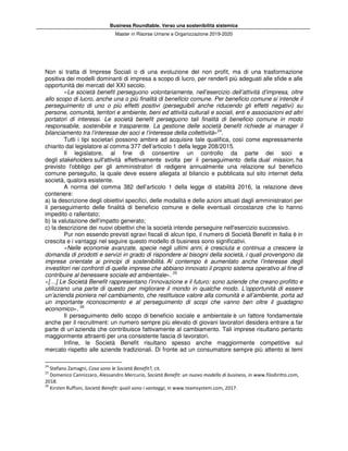 Business Roundtable. Verso una sostenibilità sistemica
Master in Risorse Umane e Organizzazione 2019-2020
Non si tratta di Imprese Sociali o di una evoluzione del non profit, ma di una trasformazione
positiva dei modelli dominanti di impresa a scopo di lucro, per renderli più adeguati alle sfide e alle
opportunità dei mercati del XXI secolo.
«Le società benefit perseguono volontariamente, nell’esercizio dell’attività d’impresa, oltre
allo scopo di lucro, anche una o più finalità di beneficio comune. Per beneficio comune si intende il
perseguimento di uno o più effetti positivi (perseguibili anche riducendo gli effetti negativi) su
persone, comunità, territori e ambiente, beni ed attività culturali e sociali, enti e associazioni ed altri
portatori di interessi. Le società benefit perseguono tali finalità di beneficio comune in modo
responsabile, sostenibile e trasparente. La gestione delle società benefit richiede ai manager il
bilanciamento tra l’interesse dei soci e l’interesse della collettività»24
.
Tutti i tipi societari possono ambire ad acquisire tale qualifica, così come espressamente
chiarito dal legislatore al comma 377 dell’articolo 1 della legge 208/2015.
Il legislatore, al fine di consentire un controllo da parte dei soci e
degli stakeholders sull'attività effettivamente svolta per il perseguimento della dual mission, ha
previsto l'obbligo per gli amministratori di redigere annualmente una relazione sul beneficio
comune perseguito, la quale deve essere allegata al bilancio e pubblicata sul sito internet della
società, qualora esistente.
A norma del comma 382 dell’articolo 1 della legge di stabilità 2016, la relazione deve
contenere:
a) la descrizione degli obiettivi specifici, delle modalità e delle azioni attuati dagli amministratori per
il perseguimento delle finalità di beneficio comune e delle eventuali circostanze che lo hanno
impedito o rallentato;
b) la valutazione dell'impatto generato;
c) la descrizione dei nuovi obiettivi che la società intende perseguire nell'esercizio successivo.
Pur non essendo previsti sgravi fiscali di alcun tipo, il numero di Società Benefit in Italia è in
crescita e i vantaggi nel seguire questo modello di business sono significativi.
«Nelle economie avanzate, specie negli ultimi anni, è cresciuta e continua a crescere la
domanda di prodotti e servizi in grado di rispondere ai bisogni della società, i quali provengono da
imprese orientate ai principi di sostenibilità. Al contempo è aumentato anche l’interesse degli
investitori nei confronti di quelle imprese che abbiano innovato il proprio sistema operativo al fine di
contribuire al benessere sociale ed ambientale». 25
«[…] Le Società Benefit rappresentano l’innovazione e il futuro: sono aziende che creano profitto e
utilizzano una parte di questo per migliorare il mondo in qualche modo. L’opportunità di essere
un’azienda pioniera nel cambiamento, che restituisce valore alla comunità e all’ambiente, porta ad
un importante riconoscimento e al perseguimento di scopi che vanno ben oltre il guadagno
economico». 26
Il perseguimento dello scopo di beneficio sociale e ambientale è un fattore fondamentale
anche per il recruitment: un numero sempre più elevato di giovani lavoratori desidera entrare a far
parte di un’azienda che contribuisce fattivamente al cambiamento. Tali imprese risultano pertanto
maggiormente attraenti per una consistente fascia di lavoratori.
Infine, le Società Benefit risultano spesso anche maggiormente competitive sul
mercato rispetto alle aziende tradizionali. Di fronte ad un consumatore sempre più attento ai temi
24
Stefano Zamagni, Cosa sono le Società Benefit?, cit.
25
Domenico Cannizzaro, Alessandro Mercurio, Società Benefit: un nuovo modello di business, in www.filodiritto.com,
2018.
26
Kirsten Ruffoni, Società Benefit: quali sono i vantaggi, in www.teamsystem.com, 2017.
 