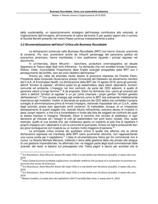 Business Roundtable. Verso una sostenibilità sistemica
Master in Risorse Umane e Organizzazione 2019-2020
della sustainability, un riposizionamento strategico dell’impresa contribuisce alla notorietà, al
miglioramento dell’immagine, all’incremento di valore del brand. È per queste ragioni che il numero
di Società Benefit presente nel nostro Paese continua incessantemente a salire.
2.3 Strumentalizzazione dell'etica? Critica alla Business Roundtable
Le dichiarazioni contenute nella Business Roundtable (BRT) non hanno ricevuto unanimità
di consensi. Più voci, provenienti anche da influenti personaggi del panorama politico ed
economico americano, hanno manifestato il loro scetticismo riguardo i principi espressi nel
documento.
In un'intervista, Steve Mnuchin - banchiere, produttore cinematografico ed attuale
Segretario al Tesoro degli Stati Uniti d'America - ha dichiarato che non avrebbe firmato l'iniziativa.
Ritiene, infatti, inconciliabile l'inserimento delle finalità aziendali prospettate dalla BRT con il
perseguimento del profitto, vero ed unico obiettivo dell'impresa.27
Ancora più netta ed articolata risulta essere la posizione espressa da Charles Elson,
Presidente della Corporate Governance presso l'Università del Delaware ed attualmente membro
del C.d.A. di Encompass Health. La dichiarazione della BRT del 19 agosto 2019, pone gli azionisti,
definiti “fornitori di capitale”, all'ultimo posto tra gli stakeholders, dopo clienti, dipendenti, fornitori,
comunità ed ambiente. L'impegno nei loro confronti, da parte dei CEO aderenti, è quello di
generare valore a lungo termine.28
A tal proposito, Elson ha dichiarato che «porre gli azionisti per
ultimi e definirli “fornitori di capitale” è un po' come chiamare i propri genitori “fornitori genetici
dell'esistenza”».29
Con questa analogia egli evidenzia come la BRT stia sottraendo indebitamente
importanza agli investitori. Inoltre, si domanda se qualcuno dei CEO abbia mai contattato il proprio
consiglio di amministrazione prima di firmare l'impegno, ritenendo impossibile che un C.d.A., eletto
dagli azionisti, possa aver approvato simili contenuti. Si tratterebbe, dunque, di un irrispettoso
declassamento di questi soggetti che, avendo fiducia nell'azienda, avevano deciso di investire in
essa i propri risparmi, e che ora si troverebbero in fondo alla lista dei soggetti nei confronti dei quali
la stessa impresa si impegna. Oltretutto, Elson è convinto che cercare di soddisfare in ogni
decisione gli interessi ed i bisogni di tutti gli stakeholders non porti buoni risultati. Cita, quale
esempio, quello di una società che, per mantenere aperto un impianto al solo fine di rispettare il
proprio impegno con i dipendenti e con la comunità di quel posto, finisce col fallire producendo ben
più gravi conseguenze con ricadute su un numero molto maggiore di persone.30
La principale critica emersa dai quotidiani online è quella che afferma che le ultime
dichiarazioni espresse nel manifesto della BRT siano puramente retoriche, non rappresentando
una nuova svolta per il capitalismo.31
L'idea di strumentalizzare l'etica per fini commerciali non è
nuova. La filosofa Michela Marzano, trattando il tema della gestione della vita privata alla stregua
di una gestione imprenditoriale, ha affermato che «la maggior parte degli studi commissionati dalle
aziende, del resto, si basano sul presupposto che “l’etica paghi” e danno per scontato che la
27
Eric Rosenbaum, Steve Mnuchin dissed 181 major CEOs in a new battle over the future of profits, in www.cnbc.com,
2019.
28
https://www.businessroundtable.org/business-roundtable-redefines-the-purpose-of-a-corporation-to-promote-an-
economy-that-serves-all-americans
29
Eric Rosenbaum, Steve Mnuchin dissed 181 major CEOs in a new battle over the future of profits, in www.cnbc.com,
2019.
30
Eric Rosenbaum, Steve Mnuchin dissed 181 major CEOs in a new battle over the future of profits, in www.cnbc.com,
2019.
31
Matteo Cavallito, La svolta etica del capitalismo USA? È una bella fake news, in www.valori.it, 2019.
 