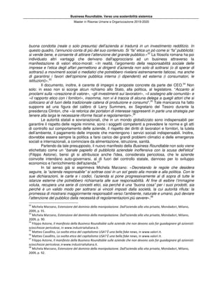 Business Roundtable. Verso una sostenibilità sistemica
Master in Risorse Umane e Organizzazione 2019-2020
buona condotta (reale o solo presunta) dell’azienda si tradurrà in un investimento redditizio. In
questo quadro, l’annuncio conta di più del suo contenuto. Si “fa” etica un pò come si “fa” pubblicità:
si vende bene, e consente di attirare l’attenzione del grande pubblico.»32
La filosofa romana ha poi
individuato altri vantaggi che derivano dall'approcciarsi ad un business attraverso la
manifestazione di valori etico-morali: «In realtà, l’argomento della responsabilità sociale delle
imprese e l’etica degli affari permettono ai dirigenti d’azienda non solo di sottrarsi (o di sperar di
sottrarsi) a movimenti sociali o mediatici che potrebbero rivelarsi estremamente faticosi, ma anche
di garantirsi i favori dell’opinione pubblica interna (i dipendenti) ed esterna (i consumatori, le
istituzioni)».33
Il documento, inoltre, è carente di impegni e proposte concrete da parte dei CEO.34
Non
solo: in esso non si scorge alcun richiamo allo Stato, alla politica, al legislatore. “Accanto ai
proclami sulla «creazione di valore», «gli investimenti sui lavoratori», «il sostegno alle comunità» e
«il rapporto etico con i fornitori», insomma, non vi è traccia di alcuna delega a quegli attori che si
collocano al di fuori della tradizionale catena di produzione e consumo”.35
Tale mancanza ha fatto
supporre ad una figura del calibro di Larry Summers, ex Segretario del Tesoro durante la
presidenza Clinton, che «la retorica dei portatori di interesse rappresenti in parte una strategia per
tenere alla larga le necessarie riforme fiscali e regolamentari».36
Le autorità statali e sovranazionali, che in un mondo globalizzato sono indispensabili per
garantire il rispetto delle regole minime, sono i soggetti competenti a prevedere le norme e gli atti
di controllo sul comportamento delle aziende, il rispetto dei diritti di lavoratori e fornitori, la tutela
dell’ambiente, il pagamento delle imposte che mantengono i servizi sociali indispensabili. Inoltre,
dovrebbe essere sempre la politica a farsi carico dei grandi problemi climatici e delle emergenze
sociali e internazionali, a cominciare da alimentazione, istruzione, sanità.
Partendo da tale presupposto, il nuovo manifesto della Business Roundtable non solo viene
etichettato come un “banale papiello di pubblicità aziendale inoffensiva con la scusa dell'etica”
(Filippo Astone), bensì gli si attribuisce anche l'idea, considerata pericolosa, che le aziende
coinvolte intendano auto-governarsi, al di fuori del controllo statale, dannoso per lo sviluppo
economico e l'arricchimento dell'azienda.37
In tal senso già si esprimeva Michela Marzano: «Decretando le regole che desidera
seguire, la “azienda responsabile” si sottrae così in un sol gesto alla morale e alla politica. Con le
sue dichiarazioni, le carte e i codici, l’azienda si pone progressivamente al di sopra di tutte le
istanze esterne che potrebbero richiamarla alle sue responsabilità. Al fine di esibire l’immagine
voluta, recupera una serie di concetti etici, sia perché è una “buona cosa” per i suoi prodotti, sia
perché è un valido modo per sottrarsi ai vincoli imposti dalla società, la cui autorità rifiuta: la
promessa di mostrarsi maggiormente responsabili verso l’ambiente, naturale e umano, può deviare
l’attenzione del pubblico dalla necessità di regolamentazioni più severe».38
32
Michela Marzano, Estensione del dominio della manipolazione. Dall'azienda alla vita privata, Mondadori, Milano,
2009, p. 91.
33
Michela Marzano, Estensione del dominio della manipolazione. Dall'azienda alla vita privata, Mondadori, Milano,
2009, p. 90.
34
Filippo Astone, Il manifesto della Business Roundtable sulle aziende che non devono solo far guadagnare gli azionisti:
sciocchezze pericolose, in www.industriaitaliana.it.
35
Matteo Cavallito, La svolta etica del capitalismo USA? È una bella fake news, in www.valori.it.
36
Matteo Cavallito, La svolta etica del capitalismo USA? È una bella fake news, in www.valori.it.
37
Filippo Astone, Il manifesto della Business Roundtable sulle aziende che non devono solo far guadagnare gli azionisti:
sciocchezze pericolose,inwww.industriaitaliana.it.
38
Michela Marzano, Estensione del dominio della manipolazione. Dall'azienda alla vita privata, Mondadori, Milano,
2009, p. 92.
 