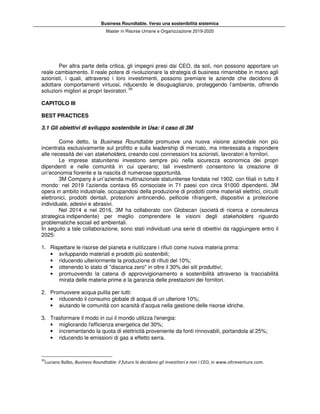 Business Roundtable. Verso una sostenibilità sistemica
Master in Risorse Umane e Organizzazione 2019-2020
Per altra parte della critica, gli impegni presi dai CEO, da soli, non possono apportare un
reale cambiamento. Il reale potere di rivoluzionare la strategia di business rimarrebbe in mano agli
azionisti, i quali, attraverso i loro investimenti, possono premiare le aziende che decidono di
adottare comportamenti virtuosi, riducendo le disuguaglianze, proteggendo l’ambiente, offrendo
soluzioni migliori ai propri lavoratori. 39
CAPITOLO III
BEST PRACTICES
3.1 Gli obiettivi di sviluppo sostenibile in Usa: il caso di 3M
Come detto, la Business Roundtable promuove una nuova visione aziendale non più
incentrata esclusivamente sul profitto e sulla leadership di mercato, ma interessata a rispondere
alle necessità dei vari stakeholders, creando così connessioni tra azionisti, lavoratori e fornitori.
Le imprese statunitensi investono sempre più nella sicurezza economica dei propri
dipendenti e nelle comunità in cui operano; tali investimenti consentono la creazione di
un’economia fiorente e la nascita di numerose opportunità.
3M Company è un’azienda multinazionale statunitense fondata nel 1902, con filiali in tutto il
mondo: nel 2019 l’azienda contava 65 consociate in 71 paesi con circa 91000 dipendenti. 3M
opera in ambito industriale, occupandosi della produzione di prodotti come materiali elettrici, circuiti
elettronici, prodotti dentali, protezioni antincendio, pellicole rifrangenti, dispositivi a protezione
individuale, adesivi e abrasivi.
Nel 2014 e nel 2016, 3M ha collaborato con Globscan (società di ricerca e consulenza
strategica indipendente) per meglio comprendere le visioni degli stakeholders riguardo
problematiche sociali ed ambientali.
In seguito a tale collaborazione, sono stati individuati una serie di obiettivi da raggiungere entro il
2025:
1. Rispettare le risorse del pianeta e riutilizzare i rifiuti come nuova materia prima:
• sviluppando materiali e prodotti più sostenibili;
• riducendo ulteriormente la produzione di rifiuti del 10%;
• ottenendo lo stato di "discarica zero" in oltre il 30% dei siti produttivi;
• promuovendo la catena di approvvigionamento e sostenibilità attraverso la tracciabilità
mirata delle materie prime e la garanzia delle prestazioni dei fornitori.
2. Promuovere acqua pulita per tutti:
• riducendo il consumo globale di acqua di un ulteriore 10%;
• aiutando le comunità con scarsità d’acqua nella gestione delle risorse idriche.
3. Trasformare il modo in cui il mondo utilizza l'energia:
• migliorando l'efficienza energetica del 30%;
• incrementando la quota di elettricità proveniente da fonti rinnovabili, portandola al 25%;
• riducendo le emissioni di gas a effetto serra.
39
Luciano Balbo, Business Roundtable: il futuro lo decidono gli investitori e non i CEO, in www.oltreventure.com.
 